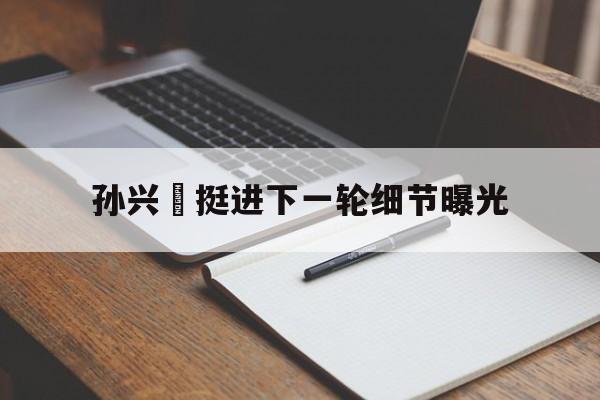 关于孙兴慜挺进下一轮细节曝光的信息